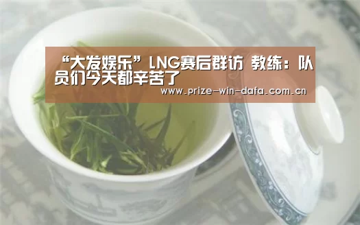 “大发娱乐”LNG赛后群访 教练:队员们今天都辛苦了(图4) 大发娱乐