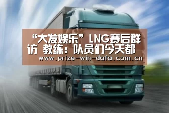 “大发娱乐”LNG赛后群访 教练:队员们今天都辛苦了(图3) dafa888娱乐